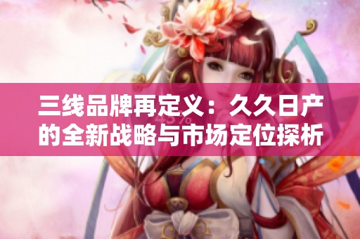 三線品牌再定義：久久日產(chǎn)的全新戰(zhàn)略與市場(chǎng)定位探析