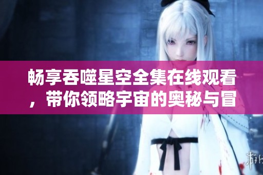 暢享吞噬星空全集在線觀看，帶你領略宇宙的奧秘與冒險
