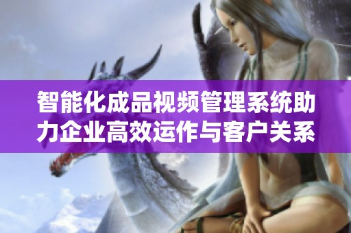 智能化成品視頻管理系統(tǒng)助力企業(yè)高效運(yùn)作與客戶關(guān)系提升
