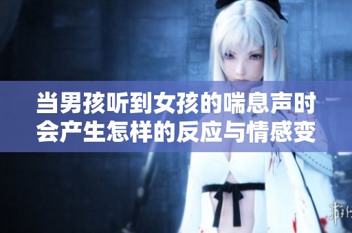 當(dāng)男孩聽到女孩的喘息聲時會產(chǎn)生怎樣的反應(yīng)與情感變化