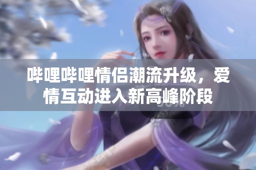 嗶哩嗶哩情侶潮流升級，愛情互動進入新高峰階段