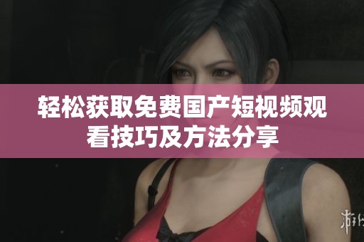 輕松獲取免費國產(chǎn)短視頻觀看技巧及方法分享