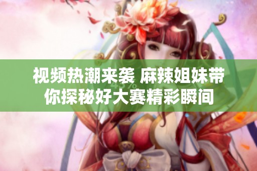 視頻熱潮來襲 麻辣姐妹帶你探秘好大賽精彩瞬間