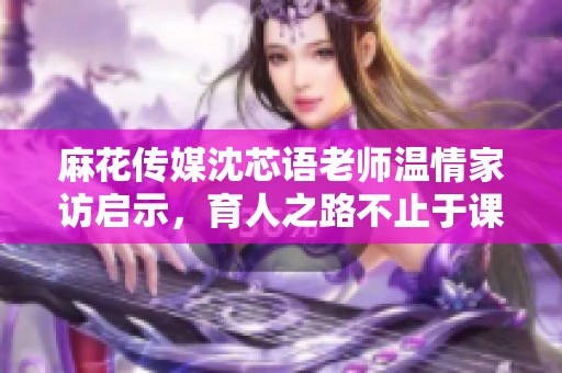 麻花傳媒沈芯語老師溫情家訪啟示，育人之路不止于課堂