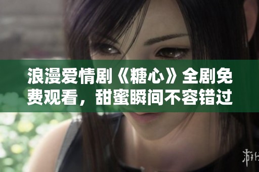 浪漫愛情劇《糖心》全劇免費(fèi)觀看，甜蜜瞬間不容錯(cuò)過