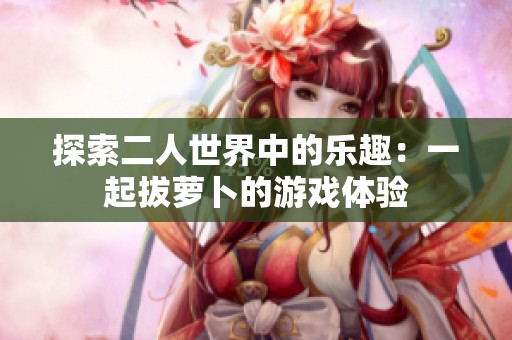 探索二人世界中的樂趣：一起拔蘿卜的游戲體驗(yàn)