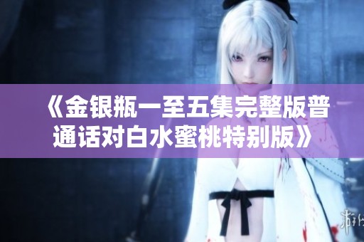 《金銀瓶一至五集完整版普通話對(duì)白水蜜桃特別版》