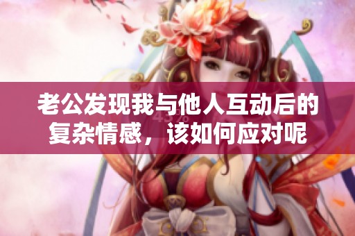 老公發(fā)現(xiàn)我與他人互動后的復雜情感，該如何應對呢