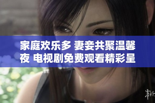 家庭歡樂多 妻妾共聚溫馨夜 電視劇免費觀看精彩呈現(xiàn)