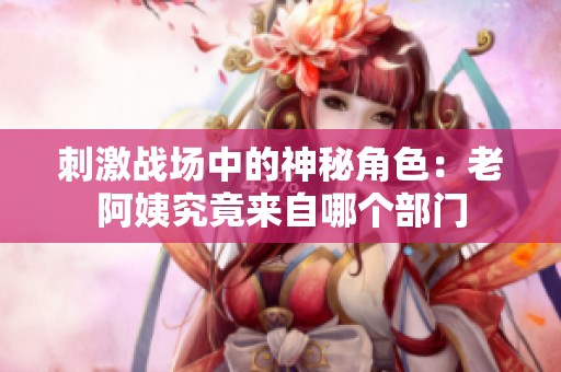 刺激戰(zhàn)場(chǎng)中的神秘角色：老阿姨究竟來(lái)自哪個(gè)部門
