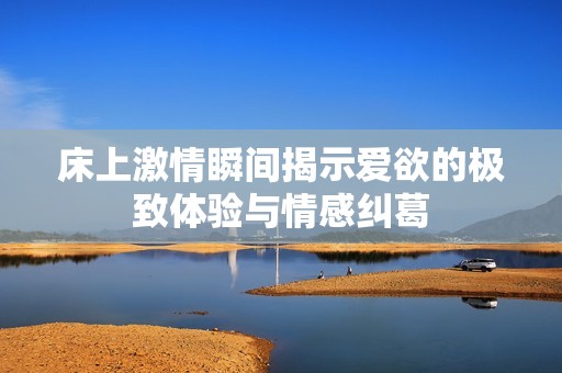床上激情瞬間揭示愛欲的極致體驗(yàn)與情感糾葛