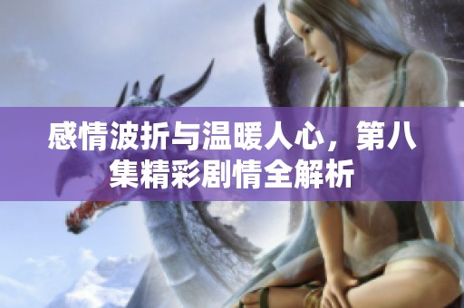 感情波折與溫暖人心，第八集精彩劇情全解析