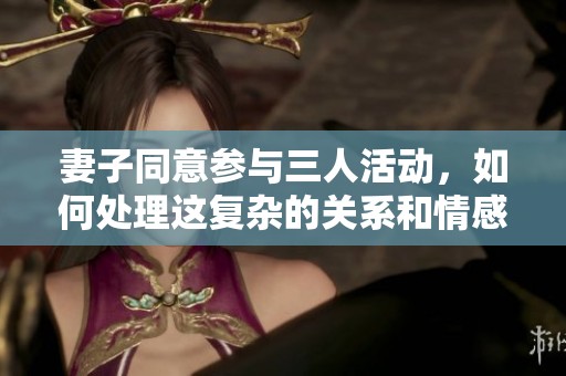 妻子同意參與三人活動(dòng)，如何處理這復(fù)雜的關(guān)系和情感