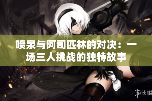 噴泉與阿司匹林的對決：一場三人挑戰(zhàn)的獨(dú)特故事