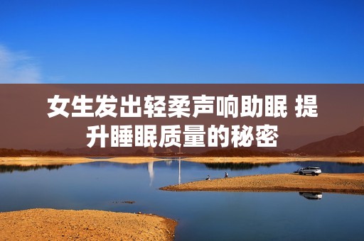 女生發(fā)出輕柔聲響助眠 提升睡眠質(zhì)量的秘密