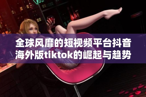 全球風靡的短視頻平臺抖音海外版tiktok的崛起與趨勢分析