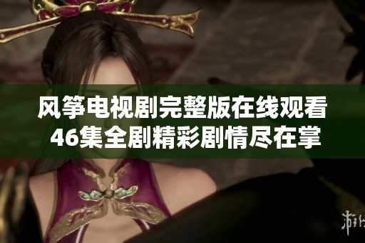 風(fēng)箏電視劇完整版在線觀看 46集全劇精彩劇情盡在掌握