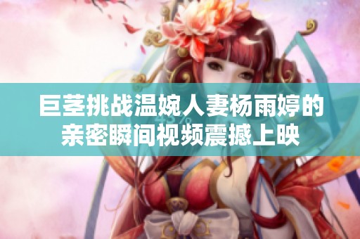 巨莖挑戰(zhàn)溫婉人妻楊雨婷的親密瞬間視頻震撼上映