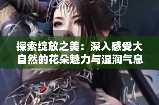 探索綻放之美：深入感受大自然的花朵魅力與濕潤(rùn)氣息