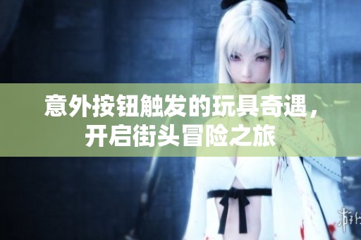 意外按鈕觸發(fā)的玩具奇遇，開啟街頭冒險之旅