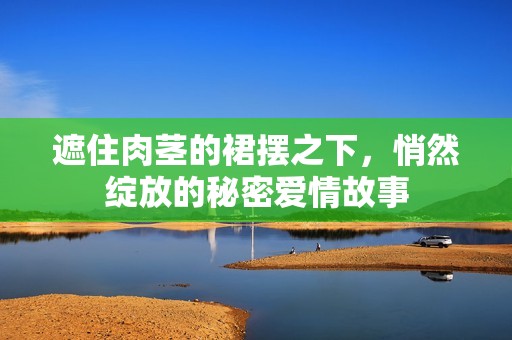 遮住肉莖的裙擺之下，悄然綻放的秘密愛(ài)情故事