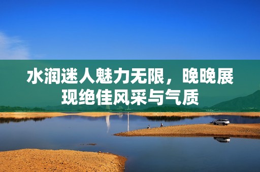 水潤迷人魅力無限，晚晚展現(xiàn)絕佳風采與氣質(zhì)