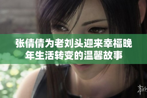 張倩倩為老劉頭迎來幸福晚年生活轉(zhuǎn)變的溫馨故事