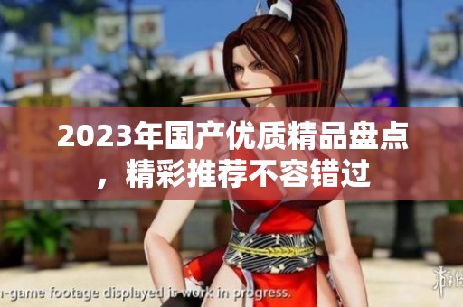 2023年國產(chǎn)優(yōu)質(zhì)精品盤點，精彩推薦不容錯過