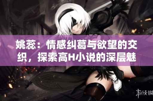 姚蕊：情感糾葛與欲望的交織，探索高H小說的深層魅力