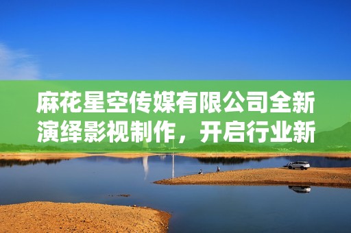 麻花星空傳媒有限公司全新演繹影視制作，開啟行業(yè)新篇章