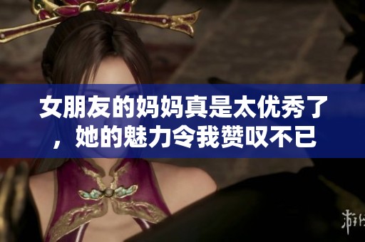 女朋友的媽媽真是太優(yōu)秀了，她的魅力令我贊嘆不已