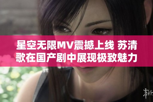 星空無限MV震撼上線 蘇清歌在國產(chǎn)劇中展現(xiàn)極致魅力