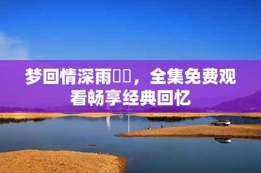 夢(mèng)回情深雨濛濛，全集免費(fèi)觀看暢享經(jīng)典回憶