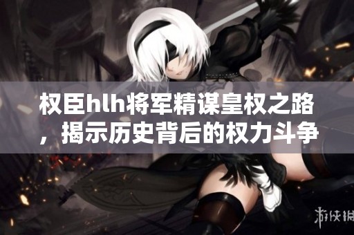 權(quán)臣hlh將軍精謀皇權(quán)之路，揭示歷史背后的權(quán)力斗爭