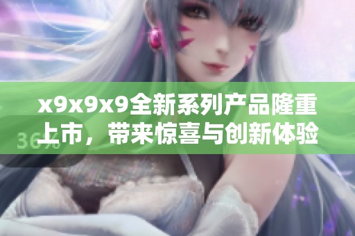 x9x9x9全新系列產品隆重上市，帶來驚喜與創(chuàng)新體驗