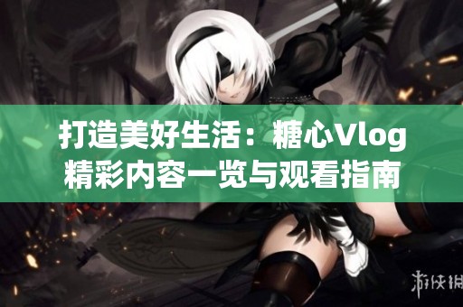 打造美好生活：糖心Vlog精彩內容一覽與觀看指南