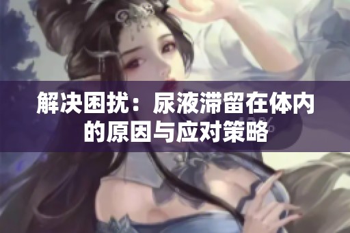 解決困擾：尿液滯留在體內(nèi)的原因與應(yīng)對(duì)策略