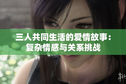 三人共同生活的愛情故事：復(fù)雜情感與關(guān)系挑戰(zhàn)