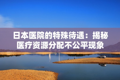 日本醫(yī)院的特殊待遇：揭秘醫(yī)療資源分配不公平現(xiàn)象