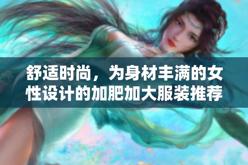 舒適時尚，為身材豐滿的女性設計的加肥加大服裝推薦