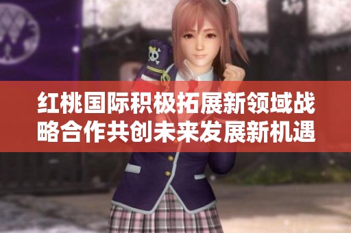 紅桃國(guó)際積極拓展新領(lǐng)域戰(zhàn)略合作共創(chuàng)未來(lái)發(fā)展新機(jī)遇
