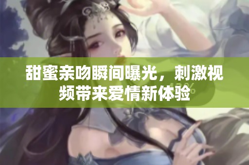 甜蜜親吻瞬間曝光，刺激視頻帶來(lái)愛(ài)情新體驗(yàn)