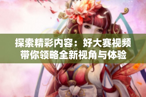 探索精彩內(nèi)容：好大賽視頻帶你領(lǐng)略全新視角與體驗