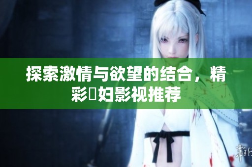 探索激情與欲望的結(jié)合，精彩婬婦影視推薦