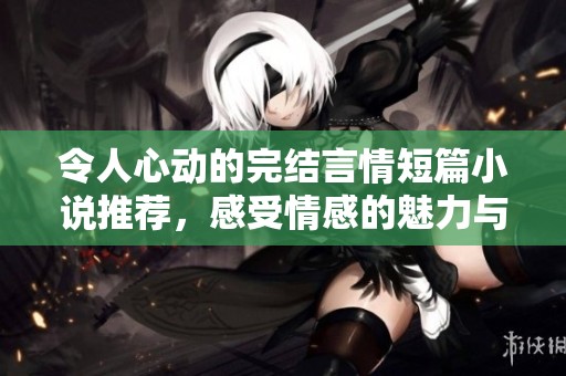 令人心動(dòng)的完結(jié)言情短篇小說(shuō)推薦，感受情感的魅力與溫暖