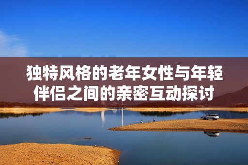 獨(dú)特風(fēng)格的老年女性與年輕伴侶之間的親密互動(dòng)探討