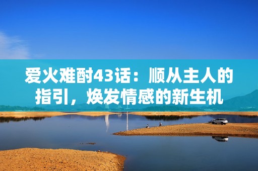 愛火難酎43話：順從主人的指引，煥發(fā)情感的新生機