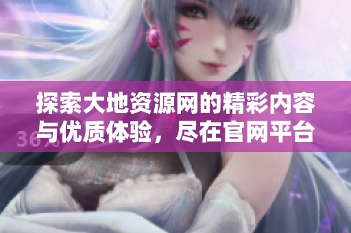 探索大地資源網(wǎng)的精彩內(nèi)容與優(yōu)質(zhì)體驗(yàn)，盡在官網(wǎng)平臺