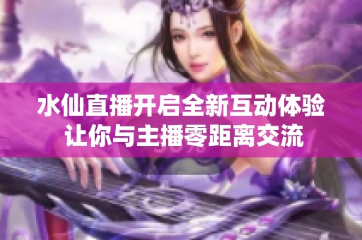 水仙直播開啟全新互動體驗 讓你與主播零距離交流