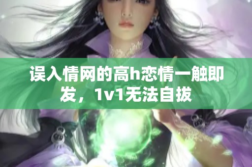 誤入情網(wǎng)的高h(yuǎn)戀情一觸即發(fā)，1v1無法自拔